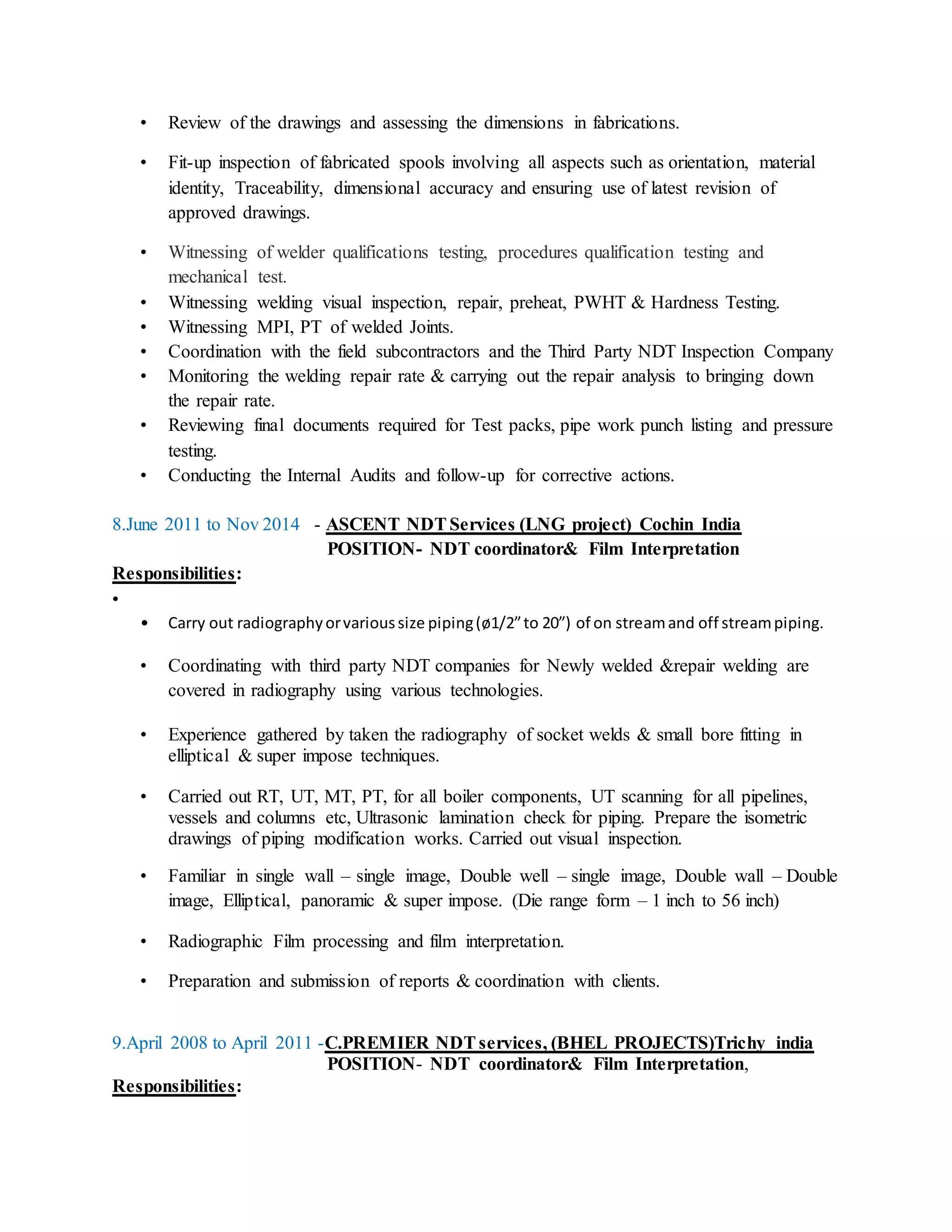 • Review of the drawings and assessing the dimensions in fabrications.
• Fit-up inspection of fabricated spools involving all aspects such as orientation, material
identity, Traceability, dimensional accuracy and ensuring use of latest revision of
approved drawings.
• Witnessing of welder qualifications testing, procedures qualification testing and
mechanical test.
• Witnessing welding visual inspection, repair, preheat, PWHT & Hardness Testing.
• Witnessing MPI, PT of welded Joints.
• Coordination with the field subcontractors and the Third Party NDT Inspection Company
• Monitoring the welding repair rate & carrying out the repair analysis to bringing down
the repair rate.
• Reviewing final documents required for Test packs, pipe work punch listing and pressure
testing.
• Conducting the Internal Audits and follow-up for corrective actions.
8.June 2011 to Nov 2014 - ASCENT NDTServices (LNG project) Cochin India
POSITION- NDT coordinator& Film Interpretation
Responsibilities:
•
• Carry out radiographyorvarioussize piping(ø1/2”to 20”) of on streamand off streampiping.
• Coordinating with third party NDT companies for Newly welded &repair welding are
covered in radiography using various technologies.
• Experience gathered by taken the radiography of socket welds & small bore fitting in
elliptical & super impose techniques.
• Carried out RT, UT, MT, PT, for all boiler components, UT scanning for all pipelines,
vessels and columns etc, Ultrasonic lamination check for piping. Prepare the isometric
drawings of piping modification works. Carried out visual inspection.
• Familiar in single wall – single image, Double well – single image, Double wall – Double
image, Elliptical, panoramic & super impose. (Die range form – 1 inch to 56 inch)
• Radiographic Film processing and film interpretation.
• Preparation and submission of reports & coordination with clients.
9.April 2008 to April 2011 -C.PREMIER NDTservices, (BHEL PROJECTS)Trichy india
POSITION- NDT coordinator& Film Interpretation,
Responsibilities:
 