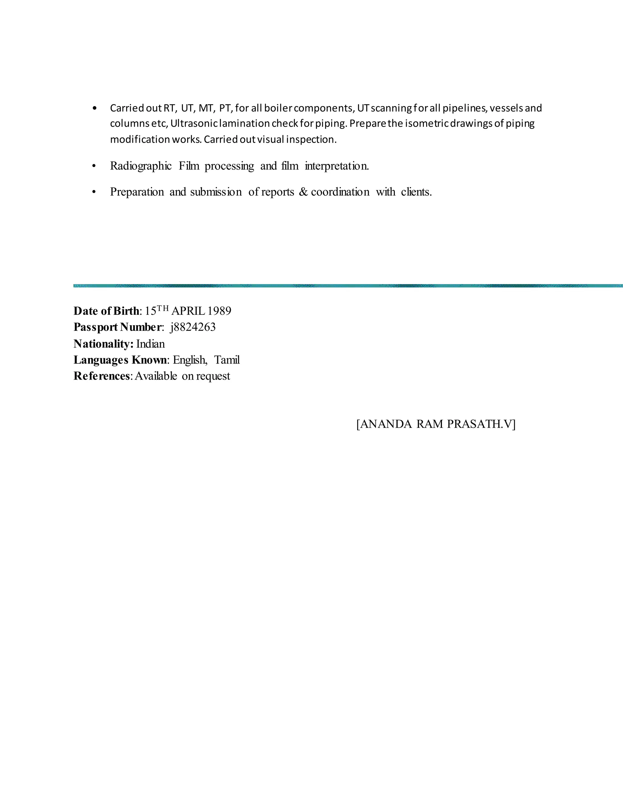 • CarriedoutRT, UT, MT, PT,for all boilercomponents,UTscanningforall pipelines,vesselsand
columnsetc,Ultrasoniclaminationcheckforpiping.Preparethe isometricdrawingsof piping
modificationworks.Carriedoutvisual inspection.
• Radiographic Film processing and film interpretation.
• Preparation and submission of reports & coordination with clients.
Date of Birth: 15TH APRIL1989
Passport Number: j8824263
Nationality: Indian
Languages Known: English, Tamil
References:Available on request
[ANANDA RAM PRASATH.V]
 