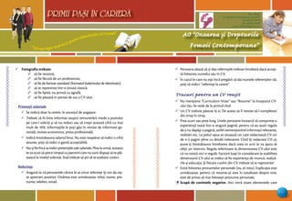 “Cel mai sigur mod să-ţi prezici viitorul este să-l creezi”
PRIMII PASI IN CARIERA
21
AO “Onoarea şi Drepturile
Femeii Contemporane”
Mun. Bălţi,
str. Decebal 144 (grădiniţa 48, bl.V)
tel: (0231) 70778
fax: (0231) 70149
email: odfcmd@gmail.com
PRIMII PASI IN CARIERA
¸ Fotografia trebuie:
∆ să fie recentă;
∆ să fie făcută de un profesionist;
∆ să fie de format standard (formatul buletinului de identitate);
∆ să te reprezinte într-o ţinută clasică;
∆ să fie lipită, nu prinsă cu agrafă;
∆ să fie plasată în partea de sus a CV-ului.
Pretenţii salariale
¸ Se indică doar la cerere, în anunţul de angajare.
¸ Trebuie să fii bine informat asupra remunerării medii a postului
pe care-l soliciţi şi să nu reduci sau să creşti această cifră cu mai
mult de 10%. Informaţiile le poţi găsi în reviste de informare ge-
nerală, reviste economice, presa profesională.
¸ Indică întotdeauna salariul brut. Nu este neapărat să indici o cifră
anume, poţi să indici o gamă acceptabilă.
¸ Nu-ţi fie frică sa indici pretenţiile tale salariale. Pîna la urmă, aceasta
te va scuti să pierzi timpul cu patronii care nu sunt dispuşi să te plă-
tească la nivelul solicitat. Însă trebuie să ştii să te evaluezi corect.
Referinţe
¸ Asigură-te că persoanele cărora le-ai cerut referinţe îţi vor da niş-
te aprecieri pozitive. Ordinea este următoarea: titlul, nume, pre-
nume, telefon, email.
¸ Persoana aleasă să-ţi dea referinţele trebuie întrebată dacă accep-
tă folosirea numelui său în CV.
¸ În cazul în care nu eşti încă pregătit să dai numele referenţilor tăi,
poţi să indici: “referinţe la cerere”.
Trucuri pentru un CV reuşit
¸ Nu menţiona “Curriculum Vitae” sau “Resume” la începutul CV-
ului tău. Se vede de la primul rînd.
¸ Un CV trebuie păstrat la zi. De aceea va fi nevoie să-l completezi
din timp în timp.
¸ Prea scurt sau prea lung. Unele persoane încearcă să comprime o
experienţă vastă într-o singură pagină, pentru că au auzit regula
de a nu depăşi o pagină, astfel nemenţionînd informaţii relevante,
realizări etc. La polul opus se situează cei care redactează CV-uri
de 4-5 pagini pline cu detalii irelevante. Cînd îţi redactezi CV-ul,
pune-ţi întotdeauna întrebarea dacă ceea ce scrii te va ajuta să
obţii un interviu. Regula referitoare la dimensiunea CV-ului este
că nu există nici o regulă. Factorii luaţi în considerare la stabilirea
dimensiunii CV-ului ar trebui să fie experienţa de muncă, realiză-
rile şi educaţia. Şi fiecare cuvînt din CV trebuie să te reprezinte!
¸ Evită folosirea pronumelor personale (eu, al meu). Explicaţia este
următoarea: pentru că resume-ul este în totalitate despre tine,
este de prisos să mai foloseşti pronume personale.
¸ Scapă de cuvintele negative. Aici intră toate elementele care
 