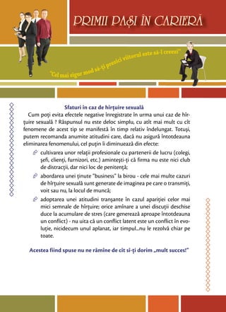 “Cel mai sigur mod să-ţi prezici viitorul este să-l creezi”
PRIMII PASI IN CARIERA
Sfaturi în caz de hîrţuire sexuală
Cum poţi evita efectele negative înregistrate în urma unui caz de hîr-
ţuire sexuală ? Răspunsul nu este deloc simplu, cu atît mai mult cu cît
fenomene de acest tip se manifestă în timp relativ îndelungat. Totuşi,
putem recomanda anumite atitudini care, dacă nu asigură întotdeauna
eliminarea fenomenului, cel puţin îi diminuează din efecte:
∆ cultivarea unor relaţii profesionale cu partenerii de lucru (colegi,
şefi, clienţi, furnizori, etc.) aminteşti-ţi că firma nu este nici club
de distracţii, dar nici loc de penitenţă;
∆ abordarea unei ţinute “business” la birou - cele mai multe cazuri
de hîrţuire sexuală sunt generate de imaginea pe care o transmiţi,
voit sau nu, la locul de muncă;
∆ adoptarea unei atitudini tranşante în cazul apariţiei celor mai
mici semnale de hîrţuire; orice amînare a unei discuţii deschise
duce la acumulare de stres (care generează aproape întotdeauna
un conflict) - nu uita că un conflict latent este un conflict în evo-
luţie, nicidecum unul aplanat, iar timpul...nu le rezolvă chiar pe
toate.
Acestea fiind spuse nu ne rămîne de cît sî-ţi dorim „mult succes!”
 