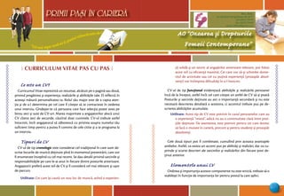 “Cel mai sigur mod să-ţi prezici viitorul este să-l creezi”
PRIMII PASI IN CARIERA
11
AO “Onoarea şi Drepturile
Femeii Contemporane”
Mun. Bălţi,
str. Decebal 144 (grădiniţa 48, bl.V)
tel: (0231) 70778
fax: (0231) 70149
email: odfcmd@gmail.com
PRIMII PASI IN CARIERA
Ô CURRICULUM VITAE PAS CU PAS 
Ce este un CV?
Curricumul Vitae reprezintă un rezumat, alcătuit pe o pagină sau două,
privind pregătirea şi experienţa, realizările şi abilităţile tale. El reflectă în
aceeaşi măsură personalitatea ta. Rolul său major este de a capta aten-
ţia şi de a-l determina pe cel care îl citeşte să te contacteze în vederea
unui interviu. Gîndeşte-te că persoana care face selecţia poate avea pe
birou zeci şi sute de CV-uri. Marea majoritate a angajatorilor alocă unui
CV cîteva zeci de secunde, căutînd doar cuvintele. CV-ul trebuie astfel
întocmit, încît angajatorul să zăbovescă cu privirea asupra numelui tău
suficient timp pentru a putea fi convins de cele citite şi a te programa la
un interviu.
Tipuri de CV
CV-ul de tip cronologic este considerat cel tradiţional în care sunt de-
scrise locurile de muncă deţinute pînă în momentul prezentării, care vor
fi enumerate începînd cu cel mai recent. Se dau detalii privind sarcinile şi
responsabilităţile pe care le-ai avut în fiecare dintre posturile anterioare.
Angajatorii preferă acest stil de CV şi îl consideră cel mai relevant şi uşor
de parcurs.
Utilitate: Cei care îşi caută un nou loc de muncă, avînd o experien-
ţă solidă şi un istoric al angajărilor anterioare relevant, pot folosi
acest stil cu eficienţă maximă. Cei care vor să-şi schimbe dome-
niul de activitate sau cei cu puţină experienţă (proaspăt absol-
venţi) vor întîmpina dificultăţi în a-l întocmi.
CV-ul de tip funcţional evidenţiază abilităţile şi realizările persoanei
încă de la început, astfel încît cel care citeşte un astfel de CV să-şi poată
Posturile şi sarcinile deţinute au aici o importanţă secundară şi nu este
necesară descrierea detaliată a acestora, ci accentul trebuie pus pe de-
scrierea abilităţilor acumulate.
Utilitate: Acest tip de CV este potrivit în cazul persoanelor care au
o experienţă “mixtă”, adică nu au o continuitate clară între pozi-
ţiile deţinute. De asemenea, este potrivit pentru cei care doresc
să facă o mutare în carieră, precum şi pentru studenţi şi proaspăt
absolvenţi.
Cele două tipuri pot fi combinate, cumulînd prin aceasta avantajele
ambelor. Astfel, va exista un accent pus pe abilităţi şi realizări, dar va cu-
prinde şi scurte descrieri ale sarcinilor şi realizărilor din fiecare post de-
ţinut anterior.
Elementele unui CV
Ordinea şi importanţa acestor componente nu este strictă, trebuie să o
stabileşti în funcţie de importanţa lor pentru postul la care aplici.
 