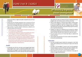 “Cel mai sigur mod să-ţi prezici viitorul este să-l creezi”
PRIMII PASI IN CARIERA
15
AO “Onoarea şi Drepturile
Femeii Contemporane”
Mun. Bălţi,
str. Decebal 144 (grădiniţa 48, bl.V)
tel: (0231) 70778
fax: (0231) 70149
email: odfcmd@gmail.com
PRIMII PASI IN CARIERA
tul pe care îl oferă, va regăsi avantajele competitive pe care le pui
la dispoziţie.
¸ Aceasta este cea mai grea secţiune pe care o ai de scris în CV-ul
tău. Nu încerca să o scrii pînă cînd n-ai scris restul CV-ului. Ai ne-
voie să vezi şi să înţelegi informaţia scrisă înainte de a o rezuma.
¸ Poţi să incluzi 3-7 puncte, folosind substantive şi adjective (nu
verbe de acţiune). Ele vor ţine de:
ÿ experienţa pe care o ai ţinînd seama de obiectivul declarat (ex.
un an experienţă în design grafic)
ÿ cunoştinţele tale relaţionat la aspecte ale postului spre care as-
piri (ex. bugetare, scrierea rapoartelor, planificare etc.).
ÿ aptitudini pe care le ai pentru a îndeplini efectiv cerinţele locu-
lui de muncă (ex. capacitatea de a rezolva probleme, capacita-
tea de comunicare, managementul eficient al timpului etc.)
ÿ caracteristicile şi aptitudinile tale personale, aşa cum sunt ele
cerute de locul de muncă solicit (ex. responsabil, abilitatea de
a lucra sub presiune, creativitate etc.)
Studii
¸ Vei dezvolta mai mult sau mai puţin acest paragraf, după impor-
tanţa pregătirii tale în raport cu experienţa profesională. Cu cît ex-
perienţa este mai bogată, cu atît este mai puţin necesar să vorbeşti
despre dilemele tale. Din contra, dacă eşti tînăr, dacă experienţa ta
este recentă, vei avea tot interesul să scoţi în evidenţă elementele
pregătirii tale, care constituie pentru moment activul tău.
¸ Dacă ai multe diplome, în domenii foarte diferite, indică-le doar
pe cele care au legătură cu postul solicitat. Pentru o candidatu-
ră spontană indică-le pe cele care au legătură între ele. O prea
mare diversitate este deseori interpretată drept lipsă de coerenţă,
semn al spiritului dezorientat.
¸ Studenţii vor indica în CV diploma pe care urmează să o obţină,
universitatea, disciplina pe care îşi focalizează interesele, anul în-
ceperii facultăţii, diversele titluri obţinute sau spre care aspiră.
¸ Nu este necesar să treci în CV liceul dacă deja ai o diplomă de
studii superioare.
¸ Toate etapele educaţionale vor fi scrise în ordine inversă absolvirii
lor (cea mai recentă prima).
Limbi străine
¸ Nu minţi niciodată asupra nivelului de cunoaştere a unei limbi
străine: dacă utilizarea ei este necesară, vei fi supus unor teste de
evaluare.
¸ Nu indica “7 ani de engleză”: 2 ore pe zi sau 2 ore pe saptămînă.
Această indicaţie nu are semnificaţie reală. Dacă ai diplome obţi-
nute într-o limbă străină atunci menţionează-le neapărat.
¸ Dacă nivelul tău este scăzut, poţi să menţionezi că eşti gata să
urmezi un stagiu de perfecţionare.
 