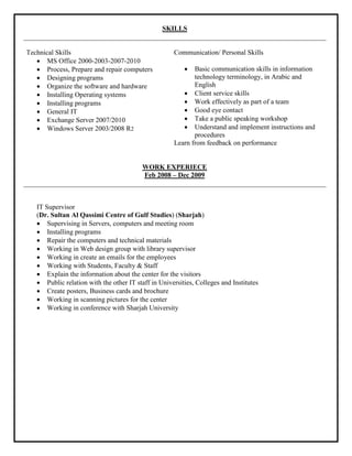 SKILLS
Technical Skills
 MS Office 2000-2003-2007-2010
 Process, Prepare and repair computers
 Designing programs
 Organize the software and hardware
 Installing Operating systems
 Installing programs
 General IT
 Exchange Server 2007/2010
 Windows Server 2003/2008 R2
Communication/ Personal Skills
 Basic communication skills in information
technology terminology, in Arabic and
English
 Client service skills
 Work effectively as part of a team
 Good eye contact
 Take a public speaking workshop
 Understand and implement instructions and
procedures
Learn from feedback on performance
WORK EXPERIECE
Feb 2008 – Dec 2009
IT Supervisor
(Dr. Sultan Al Qassimi Centre of Gulf Studies) (Sharjah)
 Supervising in Servers, computers and meeting room
 Installing programs
 Repair the computers and technical materials
 Working in Web design group with library supervisor
 Working in create an emails for the employees
 Working with Students, Faculty & Staff
 Explain the information about the center for the visitors
 Public relation with the other IT staff in Universities, Colleges and Institutes
 Create posters, Business cards and brochure
 Working in scanning pictures for the center
 Working in conference with Sharjah University
 