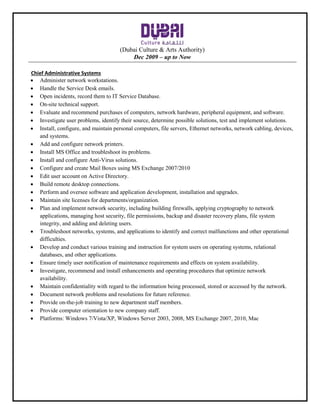 (Dubai Culture & Arts Authority)
Dec 2009 – up to Now
Chief Administrative Systems
 Administer network workstations.
 Handle the Service Desk emails.
 Open incidents, record them to IT Service Database.
 On-site technical support.
 Evaluate and recommend purchases of computers, network hardware, peripheral equipment, and software.
 Investigate user problems, identify their source, determine possible solutions, test and implement solutions.
 Install, configure, and maintain personal computers, file servers, Ethernet networks, network cabling, devices,
and systems.
 Add and configure network printers.
 Install MS Office and troubleshoot its problems.
 Install and configure Anti-Virus solutions.
 Configure and create Mail Boxes using MS Exchange 2007/2010
 Edit user account on Active Directory.
 Build remote desktop connections.
 Perform and oversee software and application development, installation and upgrades.
 Maintain site licenses for departments/organization.
 Plan and implement network security, including building firewalls, applying cryptography to network
applications, managing host security, file permissions, backup and disaster recovery plans, file system
integrity, and adding and deleting users.
 Troubleshoot networks, systems, and applications to identify and correct malfunctions and other operational
difficulties.
 Develop and conduct various training and instruction for system users on operating systems, relational
databases, and other applications.
 Ensure timely user notification of maintenance requirements and effects on system availability.
 Investigate, recommend and install enhancements and operating procedures that optimize network
availability.
 Maintain confidentiality with regard to the information being processed, stored or accessed by the network.
 Document network problems and resolutions for future reference.
 Provide on-the-job training to new department staff members.
 Provide computer orientation to new company staff.
 Platforms: Windows 7/Vista/XP, Windows Server 2003, 2008, MS Exchange 2007, 2010, Mac
 