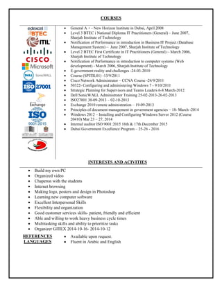 COURSES
 General A + - New Horizon Institute in Dubai, April 2008
 Level 3 BTEC i National Diploma IT Practitioners (General) – June 2007,
Sharjah Institute of Technology
 Notification of Performance in introduction in Business IT Project (Database
Management System) – June 2007, Sharjah Institute of Technology
 Level 2 BTEC First Certificate in IT Practitioners (General) – March 2006,
Sharjah Institute of Technology
 Notification of Performance in introduction to computer systems (Web
development) - March 2006, Sharjah Institute of Technology
 E-government reality and challenges -24-03-2010
 Course (SPITIL01) -13/9/2011
 Cisco Network Administrator – CCNA Course -24/9/2011
 50322- Configuring and administering Windows 7 - 9/10/2011
 Strategic Planning for Supervisors and Teams Leaders 6-8 March-2012
 Dell SonicWALL Administrator Training 25-02-2013-26-02-2013
 ISO27001 30-09-2013 – 02-10-2013
 Exchange 2010 remote administration – 19-09-2013
 Principles of document management in government agencies – 18- March -2014
 Windows 2012 – Installing and Configuring Windows Server 2012 (Course
20410) Mar 23 – 27, 2014
 Internal auditor ISO 9001:2015 16th & 17th December 2015
 Dubai Government Excellence Program – 25-26 - 2016
INTERESTS AND ACIVITIES
 Build my own PC
 Organized video
 Chaperon with the students
 Internet browsing
 Making logo, posters and design in Photoshop
 Learning new computer software
 Excellent Interpersonal Skills
 Flexibility and organization
 Good customer services skills- patient, friendly and efficient
 Able and willing to work heavy business cycle times
 Multitasking skills and ability to prioritize tasks
 Organizer GITEX 12-10-4201-16-10-2014
REFERENCES  Available upon request.
LANGUAGES  Fluent in Arabic and English
 