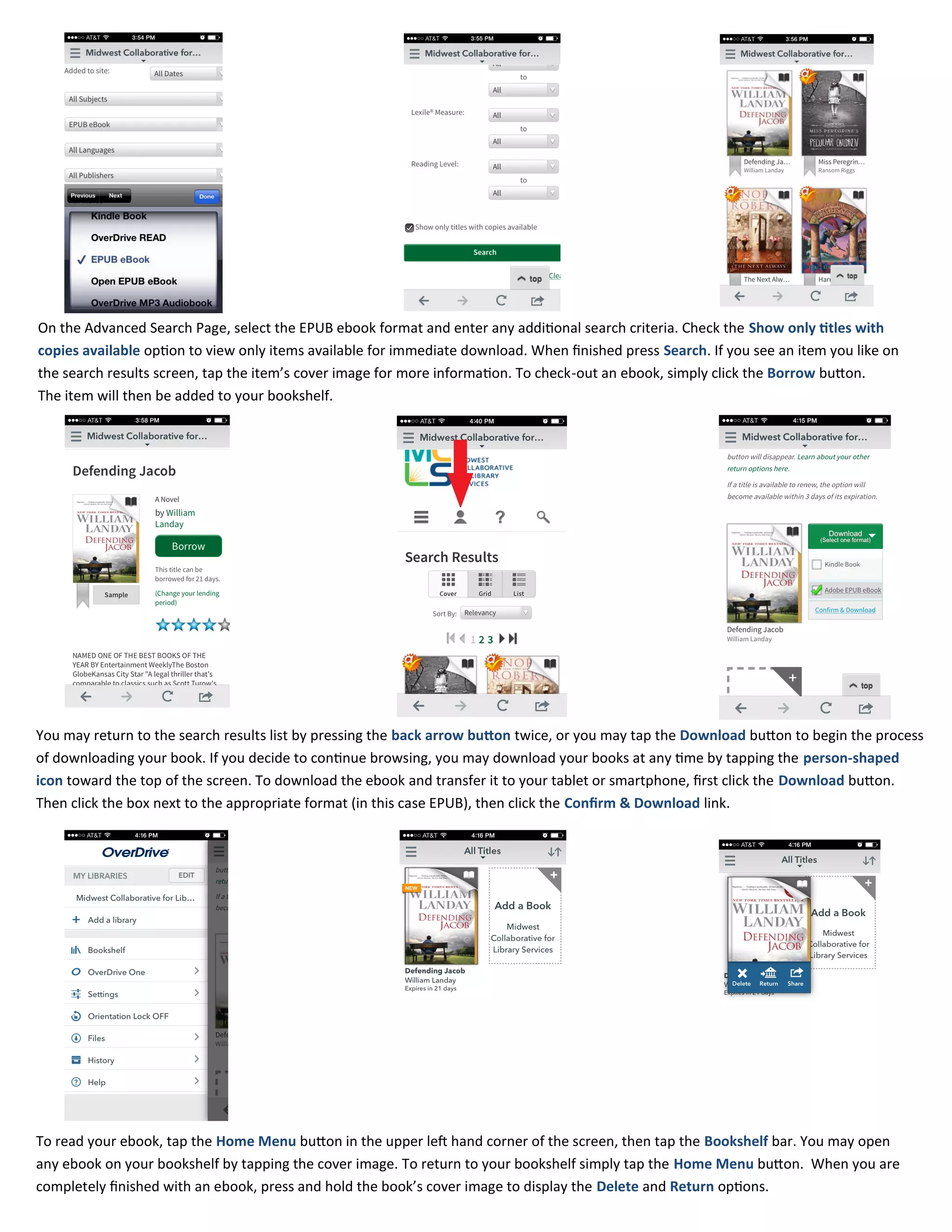 On the Advanced Search Page, select the EPUB ebook format and enter any additional search criteria. Check the Show only titles with
copies available option to view only items available for immediate download. When finished press Search. If you see an item you like on
the search results screen, tap the item’s cover image for more information. To check-out an ebook, simply click the Borrow button.
The item will then be added to your bookshelf.
You may return to the search results list by pressing the back arrow button twice, or you may tap the Download button to begin the process
of downloading your book. If you decide to continue browsing, you may download your books at any time by tapping the person-shaped
icon toward the top of the screen. To download the ebook and transfer it to your tablet or smartphone, first click the Download button.
Then click the box next to the appropriate format (in this case EPUB), then click the Confirm & Download link.
To read your ebook, tap the Home Menu button in the upper left hand corner of the screen, then tap the Bookshelf bar. You may open
any ebook on your bookshelf by tapping the cover image. To return to your bookshelf simply tap the Home Menu button. When you are
completely finished with an ebook, press and hold the book’s cover image to display the Delete and Return options.
 