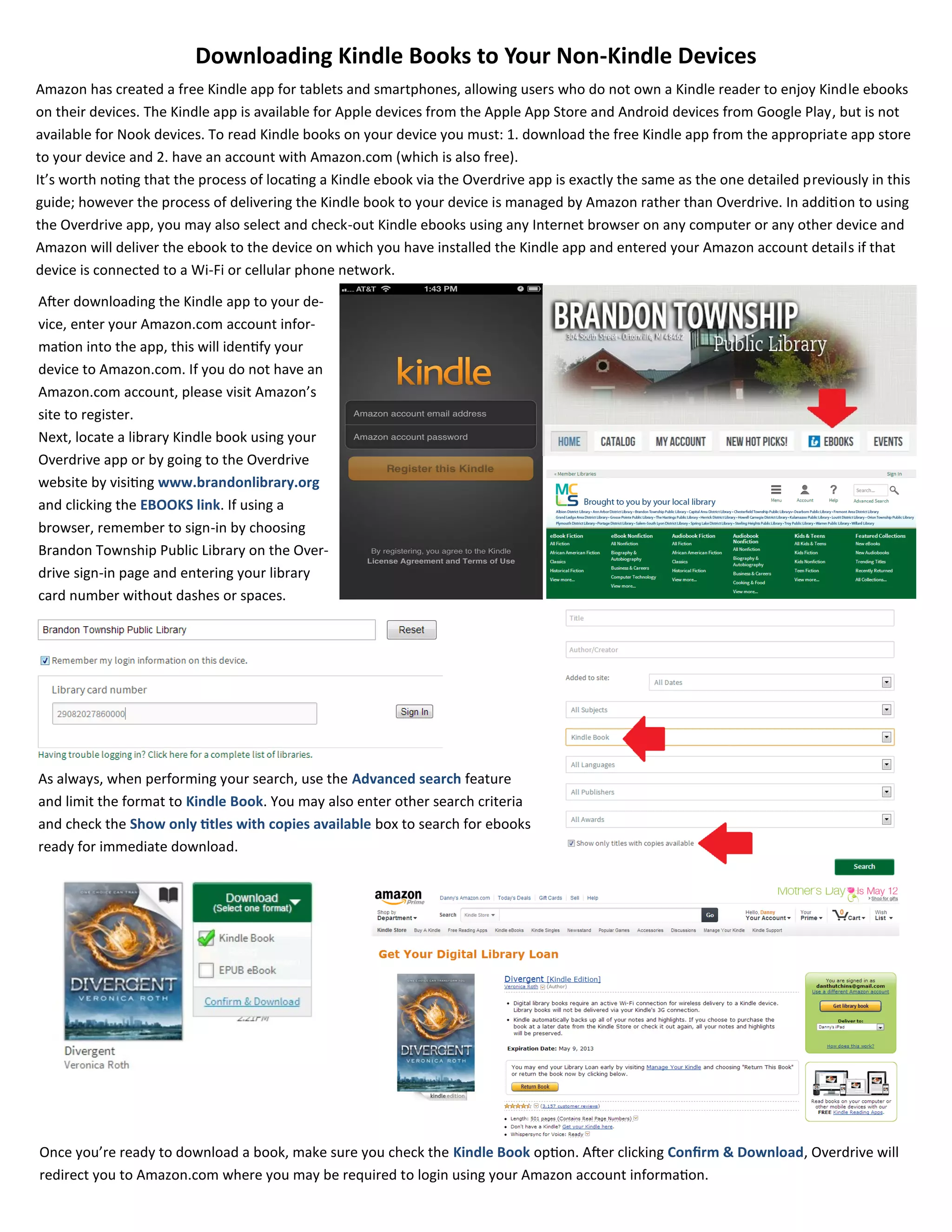 Downloading Kindle Books to Your Non-Kindle Devices
Amazon has created a free Kindle app for tablets and smartphones, allowing users who do not own a Kindle reader to enjoy Kindle ebooks
on their devices. The Kindle app is available for Apple devices from the Apple App Store and Android devices from Google Play, but is not
available for Nook devices. To read Kindle books on your device you must: 1. download the free Kindle app from the appropriate app store
to your device and 2. have an account with Amazon.com (which is also free).
It’s worth noting that the process of locating a Kindle ebook via the Overdrive app is exactly the same as the one detailed previously in this
guide; however the process of delivering the Kindle book to your device is managed by Amazon rather than Overdrive. In addition to using
the Overdrive app, you may also select and check-out Kindle ebooks using any Internet browser on any computer or any other device and
Amazon will deliver the ebook to the device on which you have installed the Kindle app and entered your Amazon account details if that
device is connected to a Wi-Fi or cellular phone network.
After downloading the Kindle app to your de-
vice, enter your Amazon.com account infor-
mation into the app, this will identify your
device to Amazon.com. If you do not have an
Amazon.com account, please visit Amazon’s
site to register.
Next, locate a library Kindle book using your
Overdrive app or by going to the Overdrive
website by visiting www.brandonlibrary.org
and clicking the EBOOKS link. If using a
browser, remember to sign-in by choosing
Brandon Township Public Library on the Over-
drive sign-in page and entering your library
card number without dashes or spaces.
As always, when performing your search, use the Advanced search feature
and limit the format to Kindle Book. You may also enter other search criteria
and check the Show only titles with copies available box to search for ebooks
ready for immediate download.
Once you’re ready to download a book, make sure you check the Kindle Book option. After clicking Confirm & Download, Overdrive will
redirect you to Amazon.com where you may be required to login using your Amazon account information.
 
