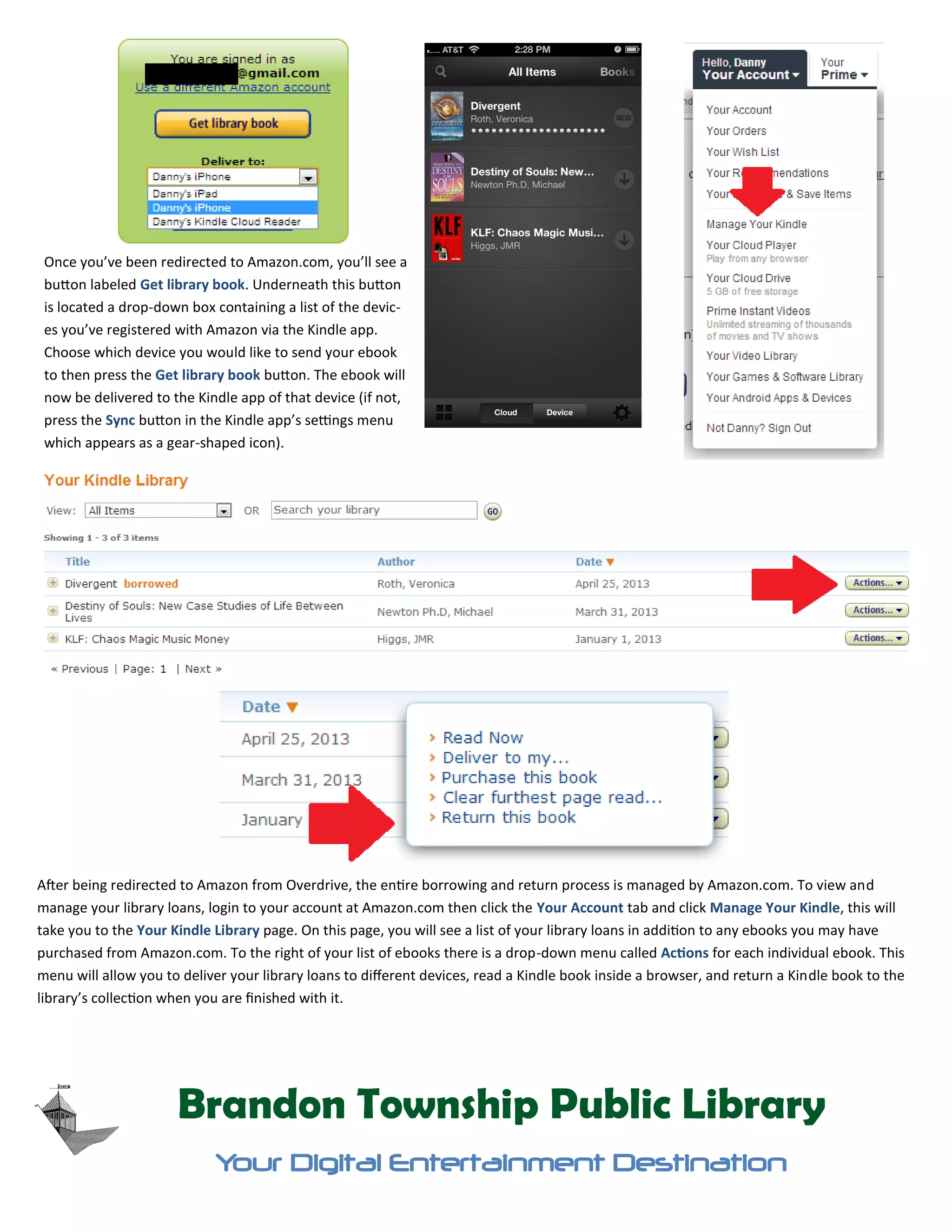 Once you’ve been redirected to Amazon.com, you’ll see a
button labeled Get library book. Underneath this button
is located a drop-down box containing a list of the devic-
es you’ve registered with Amazon via the Kindle app.
Choose which device you would like to send your ebook
to then press the Get library book button. The ebook will
now be delivered to the Kindle app of that device (if not,
press the Sync button in the Kindle app’s settings menu
which appears as a gear-shaped icon).
Brandon Township Public Library
Your Digital Entertainment Destination
After being redirected to Amazon from Overdrive, the entire borrowing and return process is managed by Amazon.com. To view and
manage your library loans, login to your account at Amazon.com then click the Your Account tab and click Manage Your Kindle, this will
take you to the Your Kindle Library page. On this page, you will see a list of your library loans in addition to any ebooks you may have
purchased from Amazon.com. To the right of your list of ebooks there is a drop-down menu called Actions for each individual ebook. This
menu will allow you to deliver your library loans to different devices, read a Kindle book inside a browser, and return a Kindle book to the
library’s collection when you are finished with it.
 