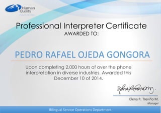 Professional Interpreter Certificate
AWARDED TO:
Upon completing 2,000 hours of over the phone
interpretation in diverse industries. Awarded this
December 10 of 2014.
Elena R. Treviño M.
Manager
Bilingual Service Operations Department
PEDRO RAFAEL OJEDA GONGORA
 