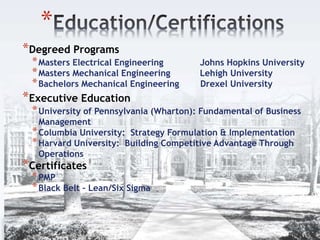 *
*Degreed Programs
*Masters Electrical Engineering Johns Hopkins University
*Masters Mechanical Engineering Lehigh University
*Bachelors Mechanical Engineering Drexel University
*Executive Education
*University of Pennsylvania (Wharton): Fundamental of Business
Management
*Columbia University: Strategy Formulation & Implementation
*Harvard University: Building Competitive Advantage Through
Operations
*Certificates
*PMP
*Black Belt – Lean/Six Sigma
 