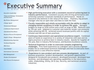 *
• High performing executive with a consistent record of achieving best in
industry performance. Consistent success with driving performance and
achieving customer/corporate standards of performance. Hands on
executive who believes in the value of the team. Visionary, big-picture
manager who has an open door and likes to walk the floor.
• Fiscally responsible and wholly accountable with the ability to adapt to
changing market conditions in order to achieve P&L goals. Managed
budgets as large as $250 million and a staff as large as 900. Reduced costs
by 10% per year. Adapted to customer and material vendor cost pressures
while achieving 20% OI. Achieved record revenues/profits with no capital
infusion and the use of lean practices.
• Continuous Improvement and operational excellence expert. Combined
years of hands on experience in a variety of industries with lean and six
sigma practices to achieve best in industry results. Awards for Supplier of
the year, Best in Industry Performance, and Business Excellence awards.
• Technical Expertise in order to overcome complex engineering
challenges. First hand experience as a designer and a process engineer
enable me to understand technical challenges and how to overcome them
quickly and in a cost effective manner.
• Experience in new product and new process development. As part of
business acquisition, product development, and growth opportunities
designed & introduced new products, developed processes, developed lean
factories, and developed new operating capabilities in the electronics,
cable, shipbuilding, Utility, Oil & Gas, Security, and technical ceramics
industries.
Executive Leadership
Vision and Strategy Formulation
and Execution
Big Picture Management
Change Agent
Turnaround Manager
Continuous Improvement
Operational Excellence
Business Process Development
Supply Change Management
Manufacturing Expertise
Technical Expertise
P&L Focus
Team Builder
International Operations
Risk Management
Product Development
New Process Development
 