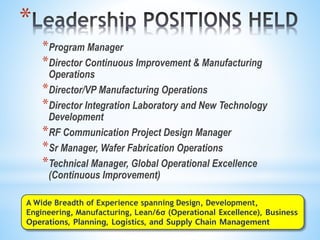 *
*Program Manager
*Director Continuous Improvement & Manufacturing
Operations
*Director/VP Manufacturing Operations
*Director Integration Laboratory and New Technology
Development
*RF Communication Project Design Manager
*Sr Manager, Wafer Fabrication Operations
*Technical Manager, Global Operational Excellence
(Continuous Improvement)
A Wide Breadth of Experience spanning Design, Development,
Engineering, Manufacturing, Lean/6σ (Operational Excellence), Business
Operations, Planning, Logistics, and Supply Chain Management
 
