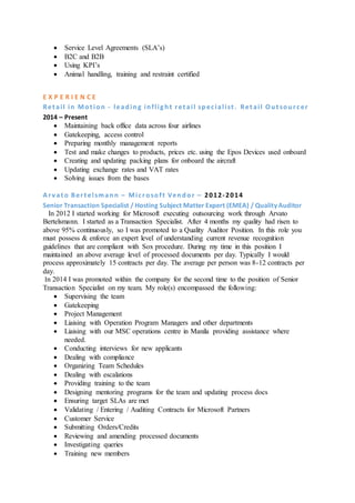  Service Level Agreements (SLA’s)
 B2C and B2B
 Using KPI’s
 Animal handling, training and restraint certified
E X P E R I E N C E
Ret ail in Mot ion - leading inflight ret ail specialist . Ret ail Out sourcer
2014 – Present
 Maintaining back office data across four airlines
 Gatekeeping, access control
 Preparing monthly management reports
 Test and make changes to products, prices etc. using the Epos Devices used onboard
 Creating and updating packing plans for onboard the aircraft
 Updating exchange rates and VAT rates
 Solving issues from the bases
Arv at o Bert elsmann – Microsoft Vendor – 2012-2014
Senior Transaction Specialist / Hosting Subject Matter Expert (EMEA) / Quality Auditor
In 2012 I started working for Microsoft executing outsourcing work through Arvato
Bertelsmann. I started as a Transaction Specialist. After 4 months my quality had risen to
above 95% continuously, so I was promoted to a Quality Auditor Position. In this role you
must possess & enforce an expert level of understanding current revenue recognition
guidelines that are compliant with Sox procedure. During my time in this position I
maintained an above average level of processed documents per day. Typically I would
process approximately 15 contracts per day. The average per person was 8-12 contracts per
day.
In 2014 I was promoted within the company for the second time to the position of Senior
Transaction Specialist on my team. My role(s) encompassed the following:
 Supervising the team
 Gatekeeping
 Project Management
 Liaising with Operation Program Managers and other departments
 Liaising with our MSC operations centre in Manila providing assistance where
needed.
 Conducting interviews for new applicants
 Dealing with compliance
 Organizing Team Schedules
 Dealing with escalations
 Providing training to the team
 Designing mentoring programs for the team and updating process docs
 Ensuring target SLAs are met
 Validating / Entering / Auditing Contracts for Microsoft Partners
 Customer Service
 Submitting Orders/Credits
 Reviewing and amending processed documents
 Investigating queries
 Training new members
 