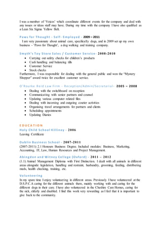 I was a member of ‘Voices’ which coordinate different events for the company and deal with
any issues or ideas staff may have. During my time with the company I have also qualified as
a Lean Six Sigma Yellow Belt.
P aws for Thought - S elf- Employed - 2009 – 2011
I am very passionate about animal care, specifically dogs, and in 2009 set up my own
business - ‘Paws for Thought’, a dog walking and training company.
S myt h’s Toy S t ore S ales / Cust omer S erv ice - 2008-2010
 Carrying out safety checks for children’s products
 Cash handling and balancing tills
 Customer Service
 Stock checks
Furthermore, I was responsible for dealing with the general public and won the “Mystery
Shopper” award twice for excellent customer service.
O ’Rourke Reid Law Firm - Reception/Admin/Secretarial - 2005 – 2008
 Dealing with the switchboard on reception
 Communicating with senior partners and counsel
 Updating various computer related files
 Dealing with incoming and outgoing courier activities
 Organising travel arrangements for partners and clients
 Scheduling appointments
 Updating Diaries
E D U C A T I O N
Holy Child S chool Killiney - 2006
Leaving Certificate
Dublin Business S chool - 2007-2011
(2007-2011): 2.1 Honours Business Degree. Included modules: Business, Marketing,
Accounting, IT, Law, Human Resources and Project Management.
Abingdon and W it ney College (Oxford) - 2011 – 2012
(1.1) Animal Management Diploma with First Distinction. I dealt with all animals in different
areas alongside legislation, handling and restraint, husbandry, grooming, feeding, distributing
meds, health checking, training, etc.
Volunt eering
In my spare time I enjoy volunteering in different areas. Previously I have volunteered at the
D.S.P.C.A caring for the different animals there, mainly working with and caring for the
different dogs in their care. I have also volunteered in the Cheshire Care Homes, caring for
the sick, elderly and disabled. I find this work very rewarding as I feel that it is important to
give back to the community.
 