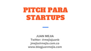 PITCH PARA
STARTUPS
JUAN MEJIA
Twitter: @mejiajuanb
jmejia@mejia.com.co
www.blogjuanmejia.com
 