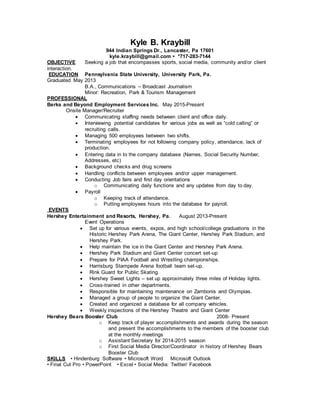 Kyle B. Kraybill
944 Indian Springs Dr., Lancaster, Pa 17601
kyle.kraybill@gmail.com • *717-283-7144
OBJECTIVE Seeking a job that encompasses sports, social media, community and/or client
interaction.
EDUCATION Pennsylvania State University, University Park, Pa.
Graduated May 2013
B.A., Communications – Broadcast Journalism
Minor: Recreation, Park & Tourism Management
PROFESSIONAL
Berks and Beyond Employment Services Inc. May 2015-Present
Onsite Manager/Recruiter
 Communicating staffing needs between client and office daily.
 Interviewing potential candidates for various jobs as well as “cold calling” or
recruiting calls.
 Managing 500 employees between two shifts.
 Terminating employees for not following company policy, attendance, lack of
production.
 Entering data in to the company database (Names, Social Security Number,
Addresses, etc)
 Background checks and drug screens
 Handling conflicts between employees and/or upper management.
 Conducting Job fairs and first day orientations
o Communicating daily functions and any updates from day to day.
 Payroll
o Keeping track of attendance.
o Putting employees hours into the database for payroll.
EVENTS
Hershey Entertainment and Resorts, Hershey, Pa. August 2013-Present
Event Operations
 Set up for various events, expos, and high school/college graduations in the
Historic Hershey Park Arena, The Giant Center, Hershey Park Stadium, and
Hershey Park.
 Help maintain the ice in the Giant Center and Hershey Park Arena.
 Hershey Park Stadium and Giant Center concert set-up
 Prepare for PIAA Football and Wrestling championships.
 Harrisburg Stampede Arena football team set-up.
 Rink Guard for Public Skating.
 Hershey Sweet Lights – set up approximately three miles of Holiday lights.
 Cross-trained in other departments.
 Responsible for maintaining maintenance on Zambonis and Olympias.
 Managed a group of people to organize the Giant Center.
 Created and organized a database for all company vehicles.
 Weekly inspections of the Hershey Theatre and Giant Center
Hershey Bears Booster Club 2008- Present
o Keep track of player accomplishments and awards during the season
and present the accomplishments to the members of the booster club
at the monthly meetings
o Assistant Secretary for 2014-2015 season
o First Social Media Director/Coordinator in history of Hershey Bears
Booster Club
SKILLS • Hindenburg Software • Microsoft Word Microsoft Outlook
• Final Cut Pro • PowerPoint • Excel • Social Media: Twitter/ Facebook
 