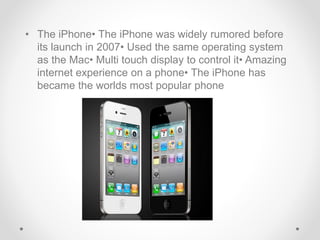 • The iPhone• The iPhone was widely rumored before
its launch in 2007• Used the same operating system
as the Mac• Multi touch display to control it• Amazing
internet experience on a phone• The iPhone has
became the worlds most popular phone
 