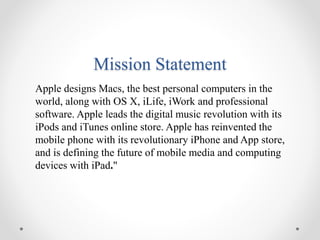 Mission Statement
Apple designs Macs, the best personal computers in the
world, along with OS X, iLife, iWork and professional
software. Apple leads the digital music revolution with its
iPods and iTunes online store. Apple has reinvented the
mobile phone with its revolutionary iPhone and App store,
and is defining the future of mobile media and computing
devices with iPad."
 