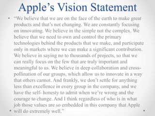 Apple’s Vision Statement
• “We believe that we are on the face of the earth to make great
products and that’s not changing. We are constantly focusing
on innovating. We believe in the simple not the complex. We
believe that we need to own and control the primary
technologies behind the products that we make, and participate
only in markets where we can make a significant contribution.
We believe in saying no to thousands of projects, so that we
can really focus on the few that are truly important and
meaningful to us. We believe in deep collaboration and cross-
pollination of our groups, which allow us to innovate in a way
that others cannot. And frankly, we don’t settle for anything
less than excellence in every group in the company, and we
have the self- honesty to admit when we’re wrong and the
courage to change. And I think regardless of who is in what
job those values are so embedded in this company that Apple
will do extremely well.”
 