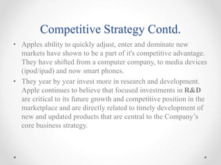 Competitive Strategy Contd.
• Apples ability to quickly adjust, enter and dominate new
markets have shown to be a part of it's competitive advantage.
They have shifted from a computer company, to media devices
(ipod/ipad) and now smart phones.
• They year by year invest more in research and development.
Apple continues to believe that focused investments in R&D
are critical to its future growth and competitive position in the
marketplace and are directly related to timely development of
new and updated products that are central to the Company’s
core business strategy.
 