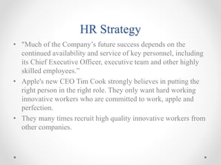 HR Strategy
• "Much of the Company’s future success depends on the
continued availability and service of key personnel, including
its Chief Executive Officer, executive team and other highly
skilled employees.”
• Apple's new CEO Tim Cook strongly believes in putting the
right person in the right role. They only want hard working
innovative workers who are committed to work, apple and
perfection.
• They many times recruit high quality innovative workers from
other companies.
 
