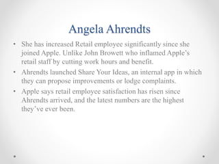 Angela Ahrendts
• She has increased Retail employee significantly since she
joined Apple. Unlike John Browett who inflamed Apple’s
retail staff by cutting work hours and benefit.
• Ahrendts launched Share Your Ideas, an internal app in which
they can propose improvements or lodge complaints.
• Apple says retail employee satisfaction has risen since
Ahrendts arrived, and the latest numbers are the highest
they’ve ever been.
 