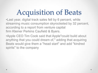 Acquisition of Beats
•Last year, digital track sales fell by 6 percent, while
streaming music consumption skyrocketed by 32 percent,
according to a report from venture capital
firm Kleiner Perkins Caufield & Byers.
•Apple CEO Tim Cook said that Apple"could build about
anything that you could dream of," adding that acquiring
Beats would give them a "head start" and add "kindred
spirits" to the company
 