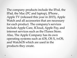 The company products include the IPod, the
IPad, the Mac (PC and laptop), IPhone ,
Apple TV (released this year in 2015), Apple
Watch and all accessories that are necessary
for each product. The company’s services
include Apple Care, ICloud, Apple Pay, and
internet services such as the ITunes Store.
Also, The Apple Company has its own
operating systems such as iOS, OS X, tvOS,
and WatchOS which are used in the
products they create.
 