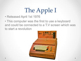 The Apple I
• Released April 1st 1976
• This computer was the first to use a keyboard
and could be connected to a T.V screen which was
to start a revolution
 