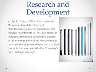 Research and
Development
• Apple Spends 3% of total revenues
On research and development
“The Company continues to believe that
focused investments in R&D are critical to
its future growth and competitive position
in the marketplace and are directly related
to timely development of new and updated
products that are central to the Company’s
core business strategy”
 