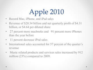 Apple 2010
• Record Mac, iPhone, and iPad sales
• Revenue of $20.34 billion and net quarterly profit of $4.31
billion, or $4.64 per diluted share
• 27 percent more macbooks and 91 percent more iPhones
than the year before
• 11 percent decrease iPod sales
• International sales accounted for 57 percent of the quarter’s
revenue
• Music related products and services sales increased by 912
million (23%) compared to 2009.
 