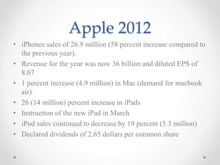 Apple 2012
• iPhones sales of 26.9 million (58 percent increase compared to
the previous year).
• Revenue for the year was now 36 billion and diluted EPS of
8.67
• 1 percent increase (4.9 million) in Mac (demand for macbook
air)
• 26 (14 million) percent increase in iPads
• Instruction of the new iPad in March
• iPod sales continued to decrease by 19 percent (5.3 million)
• Declared dividends of 2.65 dollars per common share
 
