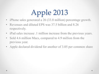 Apple 2013
• iPhone sales generated a 26 (33.8 million) percentage growth.
• Revenues and diluted EPS was 37.5 billion and 8.26
respectively.
• iPad sales increase .1 million increase from the previous years.
• Sold 4.6 million Macs, compared to 4.9 million from the
previous year.
• Apple declared dividend for another of 3.05 per common share
 