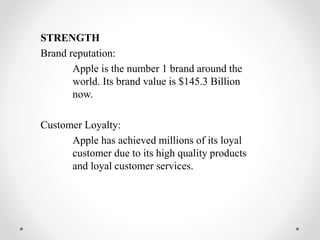 STRENGTH
Brand reputation:
Apple is the number 1 brand around the
world. Its brand value is $145.3 Billion
now.
Customer Loyalty:
Apple has achieved millions of its loyal
customer due to its high quality products
and loyal customer services.
 