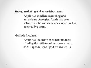Strong marketing and advertising teams:
Apple has excellent marketing and
advertising strategies. Apple has been
selected as the winner or co-winner for five
consecutive years.
Multiple Products:
Apple has too many excellent products
liked by the millions of customers. (e.g.
MAC, iphone, ipad, ipod, tv, iwatch...)
 