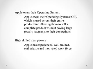 Apple owns their Operating System:
Apple owns their Operating System (iOS),
which is used across their entire
product line allowing them to sell a
complete product without paying large
royalty payments to their competitors.
High skilled man powers :
Apple has experienced, well-trained,
enthusiastic and motivated work force.
 