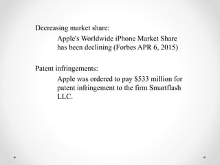 Decreasing market share:
Apple's Worldwide iPhone Market Share
has been declining (Forbes APR 6, 2015)
Patent infringements:
Apple was ordered to pay $533 million for
patent infringement to the firm Smartflash
LLC.
 