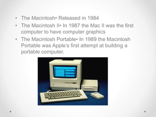 • The Macintosh• Released in 1984
• The Macintosh II• In 1987 the Mac II was the first
computer to have computer graphics
• The Macintosh Portable• In 1989 the Macintosh
Portable was Apple’s first attempt at building a
portable computer.
 