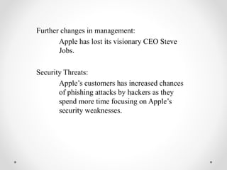 Further changes in management:
Apple has lost its visionary CEO Steve
Jobs.
Security Threats:
Apple’s customers has increased chances
of phishing attacks by hackers as they
spend more time focusing on Apple’s
security weaknesses.
 