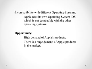 Incompatibility with different Operating Systems:
Apple uses its own Operating System iOS
which is not compatible with the other
operating systems.
Opportunity:
High demand of Apple's products:
There is a huge demand of Apple products
in the market.
 