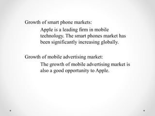 Growth of smart phone markets:
Apple is a leading firm in mobile
technology. The smart phones market has
been significantly increasing globally.
Growth of mobile advertising market:
The growth of mobile advertising market is
also a good opportunity to Apple.
 