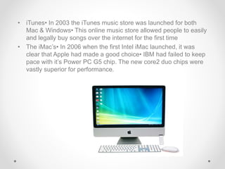 • iTunes• In 2003 the iTunes music store was launched for both
Mac & Windows• This online music store allowed people to easily
and legally buy songs over the internet for the first time
• The iMac’s• In 2006 when the first Intel iMac launched, it was
clear that Apple had made a good choice• IBM had failed to keep
pace with it’s Power PC G5 chip. The new core2 duo chips were
vastly superior for performance.
 