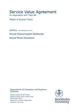 Service Value Agreement
In cooperation with Tieto AB
Authors: (By alphabetical order)
Farzad Ghasemzadeh Rahbardar
Seyed Merat Ziyarazavi
Department of Computer and Systems
Sciences
Degree project 30 HE credits
Degree project at the master level
Spring term 2012
Supervisor: Christer Magnusson
Reviewer: Uno Fors
Master of Science Thesis
 