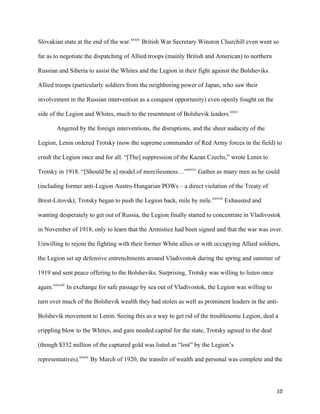   10	
  
Slovakian state at the end of the war.xxxiv
British War Secretary Winston Churchill even went so
far as to negotiate the dispatching of Allied troops (mainly British and American) to northern
Russian and Siberia to assist the Whites and the Legion in their fight against the Bolsheviks.
Allied troops (particularly soldiers from the neighboring power of Japan, who saw their
involvement in the Russian intervention as a conquest opportunity) even openly fought on the
side of the Legion and Whites, much to the resentment of Bolshevik leaders.xxxv
Angered by the foreign interventions, the disruptions, and the sheer audacity of the
Legion, Lenin ordered Trotsky (now the supreme commander of Red Army forces in the field) to
crush the Legion once and for all. “[The] suppression of the Kazan Czechs,” wrote Lenin to
Trotsky in 1918. “[Should be a] model of mercilessness…”xxxvi
Gather as many men as he could
(including former anti-Legion Austro-Hungarian POWs – a direct violation of the Treaty of
Brest-Litovsk); Trotsky began to push the Legion back, mile by mile.xxxvii
Exhausted and
wanting desperately to get out of Russia, the Legion finally started to concentrate in Vladivostok
in November of 1918, only to learn that the Armistice had been signed and that the war was over.
Unwilling to rejoin the fighting with their former White allies or with occupying Allied soldiers,
the Legion set up defensive entrenchments around Vladivostok during the spring and summer of
1919 and sent peace offering to the Bolsheviks. Surprising, Trotsky was willing to listen once
again.xxxviii
In exchange for safe passage by sea out of Vladivostok, the Legion was willing to
turn over much of the Bolshevik wealth they had stolen as well as prominent leaders in the anti-
Bolshevik movement to Lenin. Seeing this as a way to get rid of the troublesome Legion, deal a
crippling blow to the Whites, and gain needed capital for the state, Trotsky agreed to the deal
(though $332 million of the captured gold was listed as “lost” by the Legion’s
representatives).xxxix
By March of 1920, the transfer of wealth and personal was complete and the
 