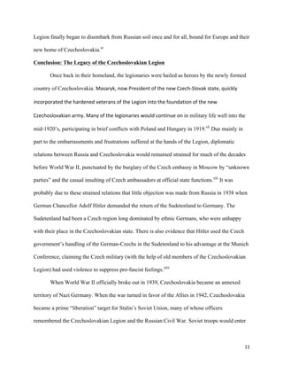   11	
  
Legion finally began to disembark from Russian soil once and for all, bound for Europe and their
new home of Czechoslovakia.xl
Conclusion: The Legacy of the Czechoslovakian Legion
Once back in their homeland, the legionaries were hailed as heroes by the newly formed
country of Czechoslovakia. Masaryk,	
  now	
  President	
  of	
  the	
  new	
  Czech-­‐Slovak	
  state,	
  quickly	
  
incorporated	
  the	
  hardened	
  veterans	
  of	
  the	
  Legion	
  into	
  the	
  foundation	
  of	
  the	
  new	
  
Czechoslovakian	
  army.	
  Many	
  of	
  the	
  legionaries	
  would	
  continue	
  on	
  in military life well into the
mid-1920’s, participating in brief conflicts with Poland and Hungary in 1919.xli
Due mainly in
part to the embarrassments and frustrations suffered at the hands of the Legion, diplomatic
relations between Russia and Czechoslovakia would remained strained for much of the decades
before World War II, punctuated by the burglary of the Czech embassy in Moscow by “unknown
parties” and the casual insulting of Czech ambassadors at official state functions.xlii
It was
probably due to these strained relations that little objection was made from Russia in 1938 when
German Chancellor Adolf Hitler demanded the return of the Sudetenland to Germany. The
Sudetenland had been a Czech region long dominated by ethnic Germans, who were unhappy
with their place in the Czechoslovakian state. There is also evidence that Hitler used the Czech
government’s handling of the German-Czechs in the Sudetenland to his advantage at the Munich
Conference, claiming the Czech military (with the help of old members of the Czechoslovakian
Legion) had used violence to suppress pro-fascist feelings.xliii
When World War II officially broke out in 1939, Czechoslovakia became an annexed
territory of Nazi Germany. When the war turned in favor of the Allies in 1942, Czechoslovakia
became a prime “liberation” target for Stalin’s Soviet Union, many of whose officers
remembered the Czechoslovakian Legion and the Russian Civil War. Soviet troops would enter
 