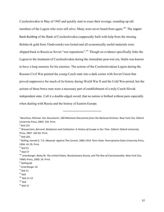   12	
  
Czechoslovakia in May of 1945 and quickly start to exact their revenge, rounding up old
members of the Legion who were still alive. Many were never heard from again.xliv
The Legion	
  
Bank	
  Building of the Bank of Czechoslovakia (supposedly built with help from the missing
Bolshevik gold from Vladivostok) was looted and all economically useful materials were
shipped back to Russia as Soviet “war reparations”.xlv
Though no evidence specifically links the
Legion to the treatment of Czechoslovakia during the immediate post-war era, Stalin was known
to have a long memory for his enemies. The actions of the Czechoslovakian Legion during the
Russian Civil War painted the young Czech state into a dark corner with Soviet Union that
proved suppressive for much of its history during World War II and the Cold War period, but the
actions of these brave men were a necessary part of establishment of a truly Czech-Slovak
independent state. Call it a double-edged sword; that no nation is birthed without pain especially
when dealing with Russia and the history of Eastern Europe.	
  
	
  	
  	
  	
  	
  	
  	
  	
  	
  	
  	
  	
  	
  	
  	
  	
  	
  	
  	
  	
  	
  	
  	
  	
  	
  	
  	
  	
  	
  	
  	
  	
  	
  	
  	
  	
  	
  	
  	
  	
  	
  	
  	
  	
  	
  	
  	
  	
  	
  	
  	
  	
  	
  	
  	
  	
  	
  	
  	
  	
  	
  
	
  
i
	
  Beschloss,	
  Michael.	
  Our	
  Documents:	
  100	
  Milestone	
  Documents	
  from	
  the	
  National	
  Archives.	
  New	
  York	
  City:	
  Oxford	
  
University	
  Press,	
  2003.	
  150.	
  Print	
  
ii
	
  Ibid	
  153	
  
iii
	
  Wasserstein,	
  Bernard.	
  Barbarism	
  and	
  Civilization:	
  A	
  History	
  of	
  Europe	
  in	
  Our	
  Time.	
  Oxford:	
  Oxford	
  University	
  
Press,	
  2007.	
  102-­‐03.	
  Print.	
  
iv
	
  Ibid	
  103.	
  
v
	
  Skilling,	
  Harold	
  G.	
  T.G.	
  Masaryk:	
  Against	
  The	
  Current,	
  1882-­‐1914.	
  Penn	
  State:	
  Pennsylvania	
  State	
  University	
  Press,	
  
1994.	
  45-­‐70.	
  Print.	
  
vi
	
  Ibid	
  55	
  
vii
	
  Ibid	
  57	
  
viii
	
  Unterberger,	
  Betty	
  M.	
  The	
  United	
  States,	
  Revolutionary	
  Russia,	
  and	
  The	
  Rise	
  of	
  Czechoslovakia.	
  New	
  York	
  City:	
  
TAMU	
  Press,	
  2000.	
  24.	
  Print.	
  
ix
	
  Skilling	
  66	
  
x
	
  Unterberger	
  16	
  
xi
	
  Ibid	
  11	
  
xii
	
  Ibid	
  
xiii
	
  Ibid	
  11-­‐12	
  
xiv
	
  Ibid	
  
xv
	
  Ibid	
  12	
  
 