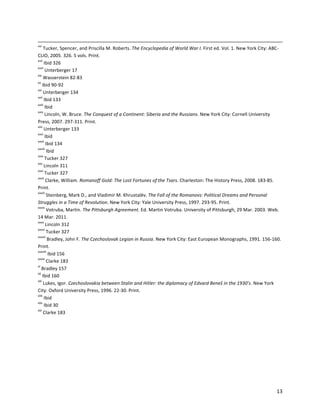   13	
  
	
  	
  	
  	
  	
  	
  	
  	
  	
  	
  	
  	
  	
  	
  	
  	
  	
  	
  	
  	
  	
  	
  	
  	
  	
  	
  	
  	
  	
  	
  	
  	
  	
  	
  	
  	
  	
  	
  	
  	
  	
  	
  	
  	
  	
  	
  	
  	
  	
  	
  	
  	
  	
  	
  	
  	
  	
  	
  	
  	
  	
  	
  	
  	
  	
  	
  	
  	
  	
  	
  	
  	
  	
  	
  	
  	
  	
  	
  	
  	
  	
  	
  	
  	
  	
  	
  	
  	
  	
  	
  	
  	
  	
  	
  	
  	
  	
  	
  	
  	
  	
  	
  	
  	
  	
  	
  	
  	
  	
  	
  	
  	
  	
  	
  	
  	
  	
  	
  	
  	
  	
  	
  	
  	
  	
  	
  	
  	
  	
  	
  	
  	
  	
  	
  	
  	
  	
  	
  	
  	
  	
  	
  	
  	
  	
  	
  	
  	
  	
  	
  	
  	
  	
  	
  	
  	
  	
  	
  	
  	
  	
  	
  	
  	
  	
  	
  	
  	
  	
  	
  	
  	
  	
  	
  	
  	
  	
  	
  	
  	
  	
  	
  	
  	
  	
  	
  	
  	
  	
  	
  	
  	
  	
  	
  	
  	
  
xvi
	
  Tucker,	
  Spencer,	
  and	
  Priscilla	
  M.	
  Roberts.	
  The	
  Encyclopedia	
  of	
  World	
  War	
  I.	
  First	
  ed.	
  Vol.	
  1.	
  New	
  York	
  City:	
  ABC-­‐
CLIO,	
  2005.	
  326.	
  5	
  vols.	
  Print.	
  
xvii
	
  Ibid	
  326	
  
xviii
	
  Unterberger	
  17	
  
xix
	
  Wasserstein	
  82-­‐83	
  
xx
	
  Ibid	
  90-­‐92	
  
xxi
	
  Unterberger	
  134	
  
xxii
	
  Ibid	
  133	
  
xxiii
	
  Ibid	
  
xxiv
	
  Lincoln,	
  W.	
  Bruce.	
  The	
  Conquest	
  of	
  a	
  Continent:	
  Siberia	
  and	
  the	
  Russians.	
  New	
  York	
  City:	
  Cornell	
  University	
  
Press,	
  2007.	
  297-­‐311.	
  Print.	
  
xxv
	
  Unterberger	
  133	
  
xxvi
	
  Ibid	
  
xxvii
	
  Ibid	
  134	
  
xxviii
	
  Ibid	
  
xxix
	
  Tucker	
  327	
  
xxx
	
  Lincoln	
  311	
  
xxxi
	
  Tucker	
  327	
  
xxxii
	
  Clarke,	
  William.	
  Romanoff	
  Gold:	
  The	
  Lost	
  Fortunes	
  of	
  the	
  Tsars.	
  Charleston:	
  The	
  History	
  Press,	
  2008.	
  183-­‐85.	
  
Print.	
  
xxxiii
	
  Steinberg,	
  Mark	
  D.,	
  and	
  Vladimir	
  M.	
  Khrustalëv.	
  The	
  Fall	
  of	
  the	
  Romanovs:	
  Political	
  Dreams	
  and	
  Personal	
  
Struggles	
  in	
  a	
  Time	
  of	
  Revolution.	
  New	
  York	
  City:	
  Yale	
  University	
  Press,	
  1997.	
  293-­‐95.	
  Print.	
  
xxxiv
	
  Votruba,	
  Martin.	
  The	
  Pittsburgh	
  Agreement.	
  Ed.	
  Martin	
  Votruba.	
  University	
  of	
  Pittsburgh,	
  29	
  Mar.	
  2003.	
  Web.	
  
14	
  Mar.	
  2011.	
  
xxxv
	
  Lincoln	
  312	
  
xxxvi
	
  Tucker	
  327	
  
xxxvii
	
  Bradley,	
  John	
  F.	
  The	
  Czechoslovak	
  Legion	
  in	
  Russia.	
  New	
  York	
  City:	
  East	
  European	
  Monographs,	
  1991.	
  156-­‐160.	
  
Print.	
  
xxxviii
	
  Ibid	
  156	
  
xxxix
	
  Clarke	
  183	
  
xl
	
  Bradley	
  157	
  
xli
	
  Ibid	
  160	
  
xlii
	
  Lukes,	
  Igor.	
  Czechoslovakia	
  between	
  Stalin	
  and	
  Hitler:	
  the	
  diplomacy	
  of	
  Edvard	
  Beneš	
  in	
  the	
  1930's.	
  New	
  York	
  
City:	
  Oxford	
  University	
  Press,	
  1996.	
  22-­‐30.	
  Print.	
  
xliii
	
  Ibid	
  
xliv
	
  Ibid	
  30	
  
xlv
	
  Clarke	
  183	
  
 