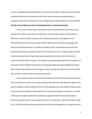   3	
  
its	
  men,	
  and	
  leadership	
  during	
  World	
  War	
  I,	
  the	
  Russian	
  Civil	
  War,	
  and	
  the	
  early	
  years	
  of	
  Czech	
  
statehood	
  influenced	
  the	
  treatment	
  of	
  the	
  Czech	
  nation	
  during	
  the	
  ensuing	
  decades	
  of	
  
European	
  history	
  by	
  the	
  Soviet	
  Union,	
  most	
  notably	
  the	
  eras	
  of	
  World	
  War	
  II	
  and	
  the	
  Cold	
  War.	
  
Pre-­‐War:	
  Tomas	
  Masaryk	
  and	
  the	
  Growing	
  Demand	
  for	
  a	
  Czechoslovak	
  State	
  	
  
	
   	
  Prior	
  to	
  the	
  First	
  World	
  War,	
  the	
  people	
  that	
  that	
  would	
  become	
  to	
  be	
  known	
  to	
  the	
  
world	
  as	
  the	
  “Czechs”	
  were	
  part	
  of	
  a	
  multi-­‐ethnic,	
  multi-­‐linguistic	
  empire,	
  lived	
  primarily	
  in	
  
Bohemia	
  in	
  central	
  Europe.	
  During	
  the	
  rule	
  of	
  Habsburg	
  dynasty	
  in	
  the	
  Eighteenth	
  and	
  
Nineteenth	
  Centuries,	
  there	
  was	
  a	
  great	
  revival	
  in	
  Bohemia	
  of	
  Czech	
  culture,	
  language,	
  and	
  
history	
  that	
  would	
  culminate	
  in	
  a	
  number	
  of	
  religious,	
  ethnic,	
  and	
  political	
  issues	
  that	
  were	
  
inherited	
  by	
  the	
  Austro-­‐Hungarian	
  Empire	
  in	
  the	
  Twentieth	
  Century.iii
	
  Subject	
  peoples	
  (like	
  the	
  
Czechs	
  and	
  Slovaks)	
  from	
  all	
  over	
  the	
  empire	
  wanted	
  to	
  be	
  free	
  from	
  the	
  rule	
  of	
  the	
  old	
  
imperial	
  model	
  of	
  things	
  in	
  Europe.	
  This	
  problem	
  was	
  partially	
  addressed	
  by	
  the	
  introduction	
  of	
  
local	
  ethnic	
  representation	
  in	
  government	
  and	
  language	
  rights	
  and	
  acknowledgments	
  among	
  
other	
  limited	
  reforms	
  by	
  the	
  Austro-­‐Hungarian	
  rulers,	
  but	
  with	
  the	
  outbreak	
  of	
  the	
  First	
  World	
  
War,	
  all	
  other	
  minority	
  reforms	
  would	
  be	
  put	
  on	
  hold.iv
	
  	
  
	
   It	
  was	
  during	
  this	
  time	
  of	
  uncertainly	
  and	
  limited	
  reform	
  that	
  Tomas	
  Masaryk	
  arrived	
  on	
  
the	
  scene.	
  Masaryk	
  was	
  the	
  son	
  of	
  a	
  poor-­‐working	
  class	
  family	
  from	
  the	
  Moravian	
  region	
  of	
  the	
  
Austro-­‐Hungarian	
  Empire.	
  Gifted	
  with	
  a	
  thirst	
  for	
  knowledge	
  and	
  a	
  keen	
  intellect,	
  Masaryk	
  soon	
  
rose	
  to	
  the	
  post	
  of	
  professor	
  of	
  philosophy	
  at	
  the	
  University	
  of	
  Prague	
  and	
  served	
  as	
  a	
  member	
  
of	
  the	
  Austro-­‐Hungarian	
  parliament,	
  speaking	
  out	
  against	
  national	
  misconceptions	
  about	
  
Czechs	
  and	
  Slovaks	
  both	
  on	
  the	
  campaign	
  trail	
  and	
  in	
  the	
  classroom.v
	
  	
  When	
  World	
  War	
  I	
  broke	
  
out	
  in	
  1914,	
  Masaryk	
  saw	
  the	
  preoccupied	
  state	
  of	
  the	
  Austro-­‐Hungarians	
  as	
  an	
  opportunity	
  for	
  
 