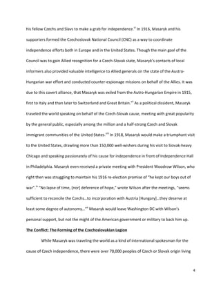   4	
  
his	
  fellow	
  Czechs	
  and	
  Slavs	
  to	
  make	
  a	
  grab	
  for	
  independence.vi
	
  In	
  1916,	
  Masaryk	
  and	
  his	
  
supporters	
  formed	
  the	
  Czechoslovak	
  National	
  Council	
  (CNC)	
  as	
  a	
  way	
  to	
  coordinate	
  
independence	
  efforts	
  both	
  in	
  Europe	
  and	
  in	
  the	
  United	
  States.	
  Though	
  the	
  main	
  goal	
  of	
  the	
  
Council	
  was	
  to	
  gain	
  Allied	
  recognition	
  for	
  a	
  Czech-­‐Slovak	
  state,	
  Masaryk’s	
  contacts	
  of	
  local	
  
informers	
  also	
  provided	
  valuable	
  intelligence	
  to	
  Allied	
  generals	
  on	
  the	
  state	
  of	
  the	
  Austro-­‐
Hungarian	
  war	
  effort	
  and	
  conducted	
  counter-­‐espionage	
  missions	
  on	
  behalf	
  of	
  the	
  Allies.	
  It	
  was	
  
due	
  to	
  this	
  covert	
  alliance,	
  that	
  Masaryk	
  was	
  exiled	
  from	
  the	
  Autro-­‐Hungarian	
  Empire	
  in	
  1915,	
  
first	
  to	
  Italy	
  and	
  than	
  later	
  to	
  Switzerland	
  and	
  Great	
  Britain.vii
	
  As	
  a	
  political	
  dissident,	
  Masaryk	
  
traveled	
  the	
  world	
  speaking	
  on	
  behalf	
  of	
  the	
  Czech-­‐Slovak	
  cause,	
  meeting	
  with	
  great	
  popularity	
  
by	
  the	
  general	
  public,	
  especially	
  among	
  the	
  million	
  and	
  a	
  half-­‐strong	
  Czech	
  and	
  Slovak	
  
immigrant	
  communities	
  of	
  the	
  United	
  States.viii
	
  In	
  1918,	
  Masaryk	
  would	
  make	
  a	
  triumphant	
  visit	
  
to	
  the	
  United	
  States,	
  drawling	
  more	
  than	
  150,000	
  well-­‐wishers	
  during	
  his	
  visit	
  to	
  Slovak-­‐heavy	
  
Chicago	
  and	
  speaking	
  passionately	
  of	
  his	
  cause	
  for	
  independence	
  in	
  front	
  of	
  Independence	
  Hall	
  
in	
  Philadelphia.	
  Masaryk	
  even	
  received	
  a	
  private	
  meeting	
  with	
  President	
  Woodrow	
  Wilson,	
  who	
  
right	
  then	
  was	
  struggling	
  to	
  maintain	
  his	
  1916	
  re-­‐election	
  promise	
  of	
  “he	
  kept	
  our	
  boys	
  out	
  of	
  
war”.ix
	
  “No	
  lapse	
  of	
  time,	
  [nor]	
  deference	
  of	
  hope,”	
  wrote	
  Wilson	
  after	
  the	
  meetings,	
  “seems	
  
sufficient	
  to	
  reconcile	
  the	
  Czechs…to	
  incorporation	
  with	
  Austria	
  [Hungary]…they	
  deserve	
  at	
  
least	
  some	
  degree	
  of	
  autonomy…”x
	
  Masaryk	
  would	
  leave	
  Washington	
  DC	
  with	
  Wilson’s	
  
personal	
  support,	
  but	
  not	
  the	
  might	
  of	
  the	
  American	
  government	
  or	
  military	
  to	
  back	
  him	
  up.	
  
The	
  Conflict:	
  The	
  Forming	
  of	
  the	
  Czechoslovakian	
  Legion	
  	
  
	
   	
  	
  While	
  Masaryk	
  was	
  traveling	
  the	
  world	
  as	
  a	
  kind	
  of	
  international	
  spokesman	
  for	
  the	
  
cause	
  of	
  Czech	
  independence,	
  there	
  were	
  over	
  70,000	
  peoples	
  of	
  Czech	
  or	
  Slovak	
  origin	
  living	
  
 