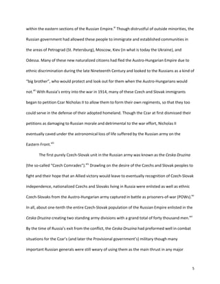   5	
  
within	
  the	
  eastern	
  sections	
  of	
  the	
  Russian	
  Empire.xi
	
  Though	
  distrustful	
  of	
  outside	
  minorities,	
  the	
  
Russian	
  government	
  had	
  allowed	
  these	
  people	
  to	
  immigrate	
  and	
  established	
  communities	
  in	
  
the	
  areas	
  of	
  Petrograd	
  (St.	
  Petersburg),	
  Moscow,	
  Kiev	
  (in	
  what	
  is	
  today	
  the	
  Ukraine),	
  and	
  
Odessa.	
  Many	
  of	
  these	
  new	
  naturalized	
  citizens	
  had	
  fled	
  the	
  Austro-­‐Hungarian	
  Empire	
  due	
  to	
  
ethnic	
  discrimination	
  during	
  the	
  late	
  Nineteenth	
  Century	
  and	
  looked	
  to	
  the	
  Russians	
  as	
  a	
  kind	
  of	
  
“big	
  brother”,	
  who	
  would	
  protect	
  and	
  look	
  out	
  for	
  them	
  when	
  the	
  Austro-­‐Hungarians	
  would	
  
not.xii
	
  With	
  Russia’s	
  entry	
  into	
  the	
  war	
  in	
  1914,	
  many	
  of	
  these	
  Czech	
  and	
  Slovak	
  immigrants	
  
began	
  to	
  petition	
  Czar	
  Nicholas	
  II	
  to	
  allow	
  them	
  to	
  form	
  their	
  own	
  regiments,	
  so	
  that	
  they	
  too	
  
could	
  serve	
  in	
  the	
  defense	
  of	
  their	
  adopted	
  homeland.	
  Though	
  the	
  Czar	
  at	
  first	
  dismissed	
  their	
  
petitions	
  as	
  damaging	
  to	
  Russian	
  morale	
  and	
  detrimental	
  to	
  the	
  war	
  effort,	
  Nicholas	
  II	
  
eventually	
  caved	
  under	
  the	
  astronomical	
  loss	
  of	
  life	
  suffered	
  by	
  the	
  Russian	
  army	
  on	
  the	
  
Eastern	
  Front.xiii
	
  	
  
	
   The	
  first	
  purely	
  Czech-­‐Slovak	
  unit	
  in	
  the	
  Russian	
  army	
  was	
  known	
  as	
  the	
  Ceska	
  Druzina	
  
(the	
  so-­‐called	
  “Czech	
  Comrades”).xiv
	
  Drawling	
  on	
  the	
  desire	
  of	
  the	
  Czechs	
  and	
  Slovak	
  peoples	
  to	
  
fight	
  and	
  their	
  hope	
  that	
  an	
  Allied	
  victory	
  would	
  leave	
  to	
  eventually	
  recognition	
  of	
  Czech-­‐Slovak	
  
independence,	
  nationalized	
  Czechs	
  and	
  Slovaks	
  living	
  in	
  Russia	
  were	
  enlisted	
  as	
  well	
  as	
  ethnic	
  
Czech-­‐Slovaks	
  from	
  the	
  Austro-­‐Hungarian	
  army	
  captured	
  in	
  battle	
  as	
  prisoners-­‐of-­‐war	
  (POWs).xv
	
  
In	
  all,	
  about	
  one-­‐tenth	
  the	
  entire	
  Czech-­‐Slovak	
  population	
  of	
  the	
  Russian	
  Empire	
  enlisted	
  in	
  the	
  
Ceska	
  Druzina	
  creating	
  two	
  standing	
  army	
  divisions	
  with	
  a	
  grand	
  total	
  of	
  forty	
  thousand	
  men.xvi
	
  
By	
  the	
  time	
  of	
  Russia’s	
  exit	
  from	
  the	
  conflict,	
  the	
  Ceska	
  Druzina	
  had	
  preformed	
  well	
  in	
  combat	
  
situations	
  for	
  the	
  Czar’s	
  (and	
  later	
  the	
  Provisional	
  government’s)	
  military	
  though	
  many	
  
important	
  Russian	
  generals	
  were	
  still	
  weary	
  of	
  using	
  them	
  as	
  the	
  main	
  thrust	
  in	
  any	
  major	
  
 
